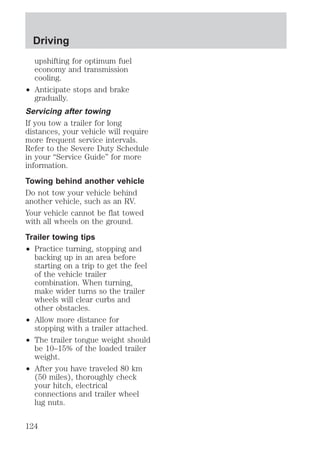Driving 
upshifting for optimum fuel 
economy and transmission 
cooling. 
² Anticipate stops and brake 
gradually. 
Servicing after towing 
If you tow a trailer for long 
distances, your vehicle will require 
more frequent service intervals. 
Refer to the Severe Duty Schedule 
in your “Service Guide” for more 
information. 
Towing behind another vehicle 
Do not tow your vehicle behind 
another vehicle, such as an RV. 
Your vehicle cannot be flat towed 
with all wheels on the ground. 
Trailer towing tips 
² Practice turning, stopping and 
backing up in an area before 
starting on a trip to get the feel 
of the vehicle trailer 
combination. When turning, 
make wider turns so the trailer 
wheels will clear curbs and 
other obstacles. 
² Allow more distance for 
stopping with a trailer attached. 
² The trailer tongue weight should 
be 10–15% of the loaded trailer 
weight. 
² After you have traveled 80 km 
(50 miles), thoroughly check 
your hitch, electrical 
connections and trailer wheel 
lug nuts. 
124 
 