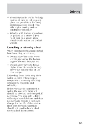 ² When stopped in traffic for long 
periods of time in hot weather, 
place the gearshift in P (Park) 
and increase idle speed. This 
aids engine cooling and air 
conditioner efficiency. 
² Vehicles with trailers should not 
be parked on a grade. If you 
must park on a grade, place 
wheel chocks under the trailer’s 
wheels. 
Launching or retrieving a boat 
When backing down a ramp during 
boat launching or retrieval, 
² Do not allow the static water 
level to rise above the bottom 
edge of the rear bumper and 
² Do not allow waves to break 
higher than 15 cm (six inches) 
above the bottom edge of the 
rear bumper. 
Exceeding these limits may allow 
water to enter critical vehicle 
components, adversely affecting 
driveability, emissions and 
reliability. 
If the rear axle is submerged in 
water, the rear axle lubricant 
should be checked and changed, if 
necessary. The rear axle is filled 
with a synthetic lubricant and does 
not normally require a lubricant 
change for the life of the vehicle. 
Rear axle lubricant quantities 
should not need to be checked 
unless a leak is suspected. 
Driving 
125 
 