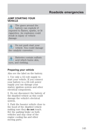 JUMP STARTING YOUR 
VEHICLE 
The gases around the 
battery can explode if 
exposed to flames, sparks, or lit 
cigarettes. An explosion could 
result in injury or vehicle 
damage. 
Do not push start your 
vehicle. You could damage 
the catalytic converter. 
Batteries contain sulfuric 
acid which burns skin, 
eyes, and clothing. 
Preparing your vehicle 
Also see the label on the battery. 
1. Use only a 12–volt supply to 
start your vehicle. If you connect 
your battery to a 24–volt power 
supply you can damage your 
starter, ignition system and other 
electrical components. 
2. Do not disconnect the battery of 
the disabled vehicle as this could 
damage the vehicle’s electrical 
system. 
3. Park the booster vehicle close to 
the hood of the disabled vehicle 
making sure they do not touch. 
Set the parking brake on both 
vehicles and stay clear of the 
engine cooling fan and other 
moving parts. 
Roadside emergencies 
145 
 