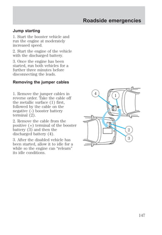 Jump starting 
1. Start the booster vehicle and 
run the engine at moderately 
increased speed. 
2. Start the engine of the vehicle 
with the discharged battery. 
3. Once the engine has been 
started, run both vehicles for a 
further three minutes before 
disconnecting the leads. 
Removing the jumper cables 
1. Remove the jumper cables in 
reverse order. Take the cable off 
the metallic surface (1) first, 
followed by the cable on the 
negative (-) booster battery 
terminal (2). 
2. Remove the cable from the 
positive (+) terminal of the booster 
battery (3) and then the 
discharged battery (4). 
3. After the disabled vehicle has 
been started, allow it to idle for a 
while so the engine can “relearn” 
its idle conditions. 
Roadside emergencies 
4 1 
+ 
– 
+ – 
2 
3 
147 
 
