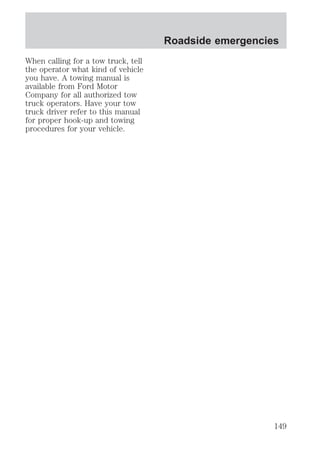 When calling for a tow truck, tell 
the operator what kind of vehicle 
you have. A towing manual is 
available from Ford Motor 
Company for all authorized tow 
truck operators. Have your tow 
truck driver refer to this manual 
for proper hook-up and towing 
procedures for your vehicle. 
Roadside emergencies 
149 
 