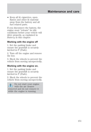 ² Keep all lit cigarettes, open 
flames and other lit material 
away from the battery and all 
fuel related parts. 
If you disconnect the battery, the 
engine must “relearn” its idle 
conditions before your vehicle will 
drive properly, as explained in 
Battery in this chapter. 
Working with the engine off 
1. Set the parking brake and 
ensure the gearshift is securely 
latched in P (Park). 
2. Turn off the engine and remove 
the key. 
3. Block the wheels to prevent the 
vehicle from moving unexpectedly. 
Working with the engine on. 
1. Set the parking brake and 
ensure the gearshift is securely 
latched in P (Park). 
2. Block the wheels to prevent the 
vehicle from moving unexpectedly. 
Do not start your engine 
with the air cleaner 
removed and do not remove it 
while the engine is running. 
Maintenance and care 
151 
 