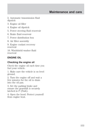 2. Automatic transmission fluid 
dipstick 
3. Engine oil filler 
4. Engine oil dipstick 
5. Power steering fluid reservoir 
6. Brake fluid reservoir 
7. Power distribution box 
8. Air filter assembly 
9. Engine coolant recovery 
reservoir 
10. Windshield washer fluid 
reservoir 
ENGINE OIL 
Checking the engine oil 
Check the engine oil each time you 
fuel your vehicle. 
1. Make sure the vehicle is on level 
ground. 
2. Turn the engine off and wait a 
few minutes for the oil to drain 
into the oil pan. 
3. Set the parking brake and 
ensure the gearshift is securely 
latched in P (Park). 
4. Open the hood. Protect yourself 
from engine heat. 
Maintenance and care 
153 
 
