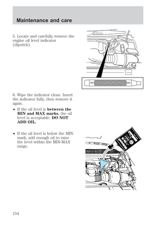 5. Locate and carefully remove the 
engine oil level indicator 
(dipstick). 
6. Wipe the indicator clean. Insert 
the indicator fully, then remove it 
again. 
² If the oil level is between the 
MIN and MAX marks, the oil 
level is acceptable. DO NOT 
ADD OIL. 
² If the oil level is below the MIN 
mark, add enough oil to raise 
the level within the MIN-MAX 
range. 
MIN MAX 
Maintenance and care 
154 
 