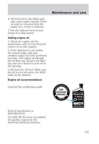 ² Oil levels above the MAX mark 
may cause engine damage. Some 
oil must be removed from the 
engine by a service technician. 
7. Put the indicator back in and 
ensure it is fully seated. 
Adding engine oil 
1. Check the engine oil. For 
instructions, refer to Checking the 
engine oil in this chapter. 
2. If the fluid level is not within 
the normal range, add only 
certified engine oil of the preferred 
viscosity. Add engine oil through 
the oil filler cap. Remove the filler 
cap and use a funnel to pour oil in 
the opening. 
3. Recheck the oil level. Make sure 
the oil level is not above the MAX 
mark on the dipstick. 
Engine oil recommendations 
Look for this certification mark. 
Ford oil specification is 
WSS-M2C153-G. 
Use SAE 5W-30 motor oil certified 
for gasoline engines by the 
American Petroleum Institute. 
Maintenance and care 
155 
 
