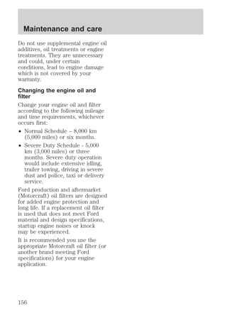 Maintenance and care 
Do not use supplemental engine oil 
additives, oil treatments or engine 
treatments. They are unnecessary 
and could, under certain 
conditions, lead to engine damage 
which is not covered by your 
warranty. 
Changing the engine oil and 
filter 
Change your engine oil and filter 
according to the following mileage 
and time requirements, whichever 
occurs first: 
² Normal Schedule – 8,000 km 
(5,000 miles) or six months. 
² Severe Duty Schedule - 5,000 
km (3,000 miles) or three 
months. Severe duty operation 
would include extensive idling, 
trailer towing, driving in severe 
dust and police, taxi or delivery 
service. 
Ford production and aftermarket 
(Motorcraft) oil filters are designed 
for added engine protection and 
long life. If a replacement oil filter 
is used that does not meet Ford 
material and design specifications, 
startup engine noises or knock 
may be experienced. 
It is recommended you use the 
appropriate Motorcraft oil filter (or 
another brand meeting Ford 
specifications) for your engine 
application. 
156 
 