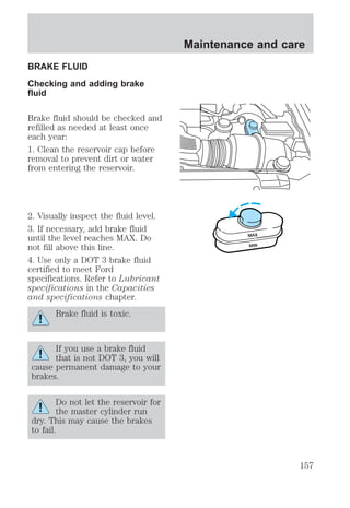BRAKE FLUID 
Checking and adding brake 
fluid 
Brake fluid should be checked and 
refilled as needed at least once 
each year: 
1. Clean the reservoir cap before 
removal to prevent dirt or water 
from entering the reservoir. 
2. Visually inspect the fluid level. 
3. If necessary, add brake fluid 
until the level reaches MAX. Do 
not fill above this line. 
4. Use only a DOT 3 brake fluid 
certified to meet Ford 
specifications. Refer to Lubricant 
specifications in the Capacities 
and specifications chapter. 
Brake fluid is toxic. 
If you use a brake fluid 
that is not DOT 3, you will 
cause permanent damage to your 
brakes. 
Do not let the reservoir for 
the master cylinder run 
dry. This may cause the brakes 
to fail. 
Maintenance and care 
MAX 
MIN 
157 
 