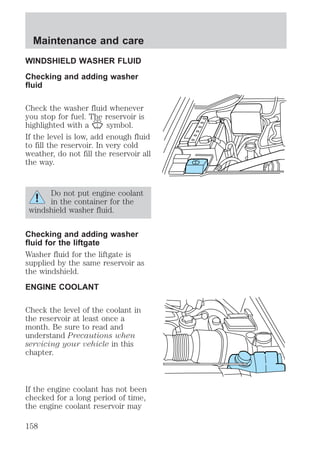 Maintenance and care 
WINDSHIELD WASHER FLUID 
Checking and adding washer 
fluid 
Check the washer fluid whenever 
you stop for fuel. The reservoir is 
highlighted with a symbol. 
If the level is low, add enough fluid 
to fill the reservoir. In very cold 
weather, do not fill the reservoir all 
the way. 
Do not put engine coolant 
in the container for the 
windshield washer fluid. 
Checking and adding washer 
fluid for the liftgate 
Washer fluid for the liftgate is 
supplied by the same reservoir as 
the windshield. 
ENGINE COOLANT 
Check the level of the coolant in 
the reservoir at least once a 
month. Be sure to read and 
understand Precautions when 
servicing your vehicle in this 
chapter. 
If the engine coolant has not been 
checked for a long period of time, 
the engine coolant reservoir may 
158 
 