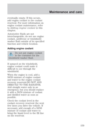 eventually empty. If this occurs, 
add engine coolant to the coolant 
reservoir. For more information on 
engine coolant maintenance, refer 
to Adding engine coolant in this 
chapter. 
Automotive fluids are not 
interchangeable; do not use engine 
coolant, antifreeze or windshield 
washer fluid outside of its specified 
function and vehicle location. 
Adding engine coolant 
Do not put engine coolant 
in the container for the 
windshield washer fluid. 
If sprayed on the windshield, 
engine coolant could make it 
difficult to see through the 
windshield. 
When the engine is cool, add a 
50/50 mixture of engine coolant 
and water to the engine coolant 
recovery reservoir-DO NOT ADD 
DIRECTLY TO THE RADIATOR. 
Add straight water only in an 
emergency, but you should replace 
it with a 50/50 mixture of coolant 
and distilled water as soon as 
possible. 
Check the coolant level in the 
coolant recovery reservoir the next 
few times you drive the vehicle. If 
necessary, add enough of a 50/50 
mixture of coolant and water to 
bring the liquid level to the fill line 
on the reservoir. 
Maintenance and care 
159 
 