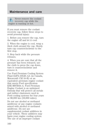 Maintenance and care 
Never remove the coolant 
recovery cap while the 
engine is running or hot. 
If you must remove the coolant 
recovery cap, follow these steps to 
avoid personal injury: 
1. Before you remove the cap, turn 
the engine off and let it cool. 
2. When the engine is cool, wrap a 
thick cloth around the cap. Slowly 
turn cap counterclockwise to the 
first stop. 
3. Step back while the pressure 
releases. 
4. When you are sure that all the 
pressure has been released, use 
the cloth to press the cap down, 
turn it counterclockwise and 
remove it. 
Use Ford Premium Cooling System 
Fluid E2FZ-19549–AA (in Canada, 
Motorcraft CXC-8–B) or an 
equivalent premium engine coolant 
that meets Ford specification 
ESE-M97B44–A. Ford Premium 
Engine Coolant is an optimized 
formula that will protect all metals 
and rubber elastomers used in 
Ford cooling systems for four years 
or 80,000 km (50,000 miles). 
Do not use alcohol or methanol 
antifreeze or any engine coolants 
mixed with alcohol or methanol 
antifreeze. Do not use 
supplemental coolant additives in 
your vehicle. These additives may 
harm your engine cooling system. 
The use of an improper coolant 
160 
 