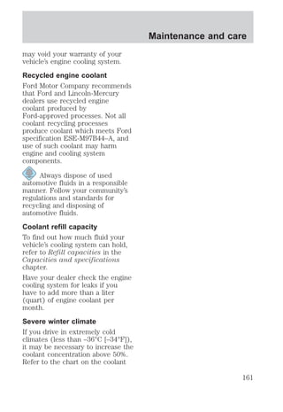 may void your warranty of your 
vehicle’s engine cooling system. 
Recycled engine coolant 
Ford Motor Company recommends 
that Ford and Lincoln-Mercury 
dealers use recycled engine 
coolant produced by 
Ford-approved processes. Not all 
coolant recycling processes 
produce coolant which meets Ford 
specification ESE-M97B44–A, and 
use of such coolant may harm 
engine and cooling system 
components. 
Always dispose of used 
automotive fluids in a responsible 
manner. Follow your community’s 
regulations and standards for 
recycling and disposing of 
automotive fluids. 
Coolant refill capacity 
To find out how much fluid your 
vehicle’s cooling system can hold, 
refer to Refill capacities in the 
Capacities and specifications 
chapter. 
Have your dealer check the engine 
cooling system for leaks if you 
have to add more than a liter 
(quart) of engine coolant per 
month. 
Severe winter climate 
If you drive in extremely cold 
climates (less than –36°C [–34°F]), 
it may be necessary to increase the 
coolant concentration above 50%. 
Refer to the chart on the coolant 
Maintenance and care 
161 
 