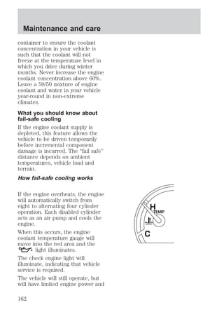 container to ensure the coolant 
concentration in your vehicle is 
such that the coolant will not 
freeze at the temperature level in 
which you drive during winter 
months. Never increase the engine 
coolant concentration above 60%. 
Leave a 50/50 mixture of engine 
coolant and water in your vehicle 
year-round in non-extreme 
climates. 
What you should know about 
fail-safe cooling 
If the engine coolant supply is 
depleted, this feature allows the 
vehicle to be driven temporarily 
before incremental component 
damage is incurred. The “fail safe” 
distance depends on ambient 
temperatures, vehicle load and 
terrain. 
How fail-safe cooling works 
If the engine overheats, the engine 
will automatically switch from 
eight to alternating four cylinder 
operation. Each disabled cylinder 
acts as an air pump and cools the 
engine. 
When this occurs, the engine 
coolant temperature gauge will 
move into the red area and the 
light illuminates. 
The check engine light will 
illuminate, indicating that vehicle 
service is required. 
The vehicle will still operate, but 
will have limited engine power and 
H 
TEMP 
C 
Maintenance and care 
162 
 