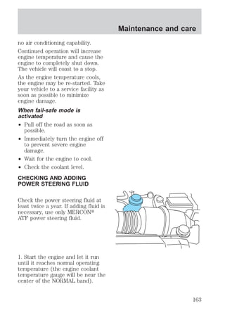 no air conditioning capability. 
Continued operation will increase 
engine temperature and cause the 
engine to completely shut down. 
The vehicle will coast to a stop. 
As the engine temperature cools, 
the engine may be re-started. Take 
your vehicle to a service facility as 
soon as possible to minimize 
engine damage. 
When fail-safe mode is 
activated 
² Pull off the road as soon as 
possible. 
² Immediately turn the engine off 
to prevent severe engine 
damage. 
² Wait for the engine to cool. 
² Check the coolant level. 
CHECKING AND ADDING 
POWER STEERING FLUID 
Check the power steering fluid at 
least twice a year. If adding fluid is 
necessary, use only MERCONt 
ATF power steering fluid. 
1. Start the engine and let it run 
until it reaches normal operating 
temperature (the engine coolant 
temperature gauge will be near the 
center of the NORMAL band). 
Maintenance and care 
163 
 