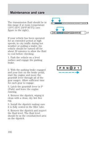 The transmission fluid should be in 
this range if at room temperature 
(10°C-35°C [50°F-95°F]) (see 
figure to the right). 
If your vehicle has been operated 
for an extended period at high 
speeds, in city traffic during hot 
weather or pulling a trailer, the 
vehicle should be turned off for 
about 30 minutes to allow the fluid 
to cool before checking. 
1. Park the vehicle on a level 
surface and engage the parking 
brake. 
2. With the parking brake engaged 
and your foot on the brake pedal, 
start the engine and move the 
gearshift lever through all of the 
gear ranges. Allow sufficient time 
for each gear to engage. 
3. Latch the gearshift lever in P 
(Park) and leave the engine 
running. 
4. Remove the dipstick, wiping it 
clean with a clean, dry lint free 
rag. 
5. Install the dipstick making sure 
it is fully seated in the filler tube. 
6. Remove the dipstick and inspect 
the fluid level. The fluid level 
should be in the crosshatched area 
on the dipstick. 
DON'T ADD IF IN CROSSHATCHED AREA • CHECK WHEN HOT IDLING IN PARK 
ADD COLD HOT DO NOT ADD 
P R N D 2 1 
Maintenance and care 
166 
 