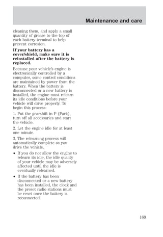 cleaning them, and apply a small 
quantity of grease to the top of 
each battery terminal to help 
prevent corrosion. 
If your battery has a 
cover/shield, make sure it is 
reinstalled after the battery is 
replaced. 
Because your vehicle’s engine is 
electronically controlled by a 
computer, some control conditions 
are maintained by power from the 
battery. When the battery is 
disconnected or a new battery is 
installed, the engine must relearn 
its idle conditions before your 
vehicle will drive properly. To 
begin this process: 
1. Put the gearshift in P (Park), 
turn off all accessories and start 
the vehicle. 
2. Let the engine idle for at least 
one minute. 
3. The relearning process will 
automatically complete as you 
drive the vehicle. 
² If you do not allow the engine to 
relearn its idle, the idle quality 
of your vehicle may be adversely 
affected until the idle is 
eventually relearned. 
² If the battery has been 
disconnected or a new battery 
has been installed, the clock and 
the preset radio stations must 
be reset once the battery is 
reconnected. 
Maintenance and care 
169 
 