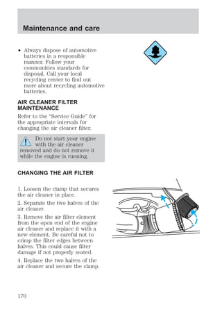 Maintenance and care 
² Always dispose of automotive 
batteries in a responsible 
manner. Follow your 
communities standards for 
disposal. Call your local 
recycling center to find out 
more about recycling automotive 
batteries. 
AIR CLEANER FILTER 
MAINTENANCE 
Refer to the “Service Guide” for 
the appropriate intervals for 
changing the air cleaner filter. 
Do not start your engine 
with the air cleaner 
removed and do not remove it 
while the engine is running. 
CHANGING THE AIR FILTER 
1. Loosen the clamp that secures 
the air cleaner in place. 
2. Separate the two halves of the 
air cleaner. 
3. Remove the air filter element 
from the open end of the engine 
air cleaner and replace it with a 
new element. Be careful not to 
crimp the filter edges between 
halves. This could cause filter 
damage if not properly seated. 
4. Replace the two halves of the 
air cleaner and secure the clamp. 
170 
 