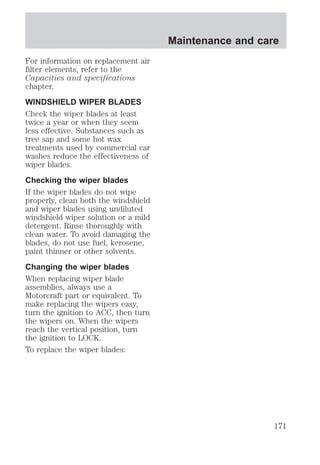 For information on replacement air 
filter elements, refer to the 
Capacities and specifications 
chapter. 
WINDSHIELD WIPER BLADES 
Check the wiper blades at least 
twice a year or when they seem 
less effective. Substances such as 
tree sap and some hot wax 
treatments used by commercial car 
washes reduce the effectiveness of 
wiper blades. 
Checking the wiper blades 
If the wiper blades do not wipe 
properly, clean both the windshield 
and wiper blades using undiluted 
windshield wiper solution or a mild 
detergent. Rinse thoroughly with 
clean water. To avoid damaging the 
blades, do not use fuel, kerosene, 
paint thinner or other solvents. 
Changing the wiper blades 
When replacing wiper blade 
assemblies, always use a 
Motorcraft part or equivalent. To 
make replacing the wipers easy, 
turn the ignition to ACC, then turn 
the wipers on. When the wipers 
reach the vertical position, turn 
the ignition to LOCK. 
To replace the wiper blades: 
Maintenance and care 
171 
 