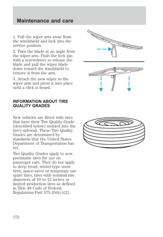 Maintenance and care 
1. Pull the wiper arm away from 
the windshield and lock into the 
service position. 
2. Turn the blade at an angle from 
the wiper arm. Push the lock pin 
with a screwdriver to release the 
blade and pull the wiper blade 
down toward the windshield to 
remove it from the arm. 
3. Attach the new wiper to the 
wiper arm and press it into place 
until a click is heard. 
INFORMATION ABOUT TIRE 
QUALITY GRADES 
New vehicles are fitted with tires 
that have their Tire Quality Grade 
(described below) molded into the 
tire’s sidewall. These Tire Quality 
Grades are determined by 
standards that the United States 
Department of Transportation has 
set. 
Tire Quality Grades apply to new 
pneumatic tires for use on 
passenger cars. They do not apply 
to deep tread, winter-type snow 
tires, space-saver or temporary use 
spare tires, tires with nominal rim 
diameters of 10 to 12 inches or 
limited production tires as defined 
in Title 49 Code of Federal 
Regulations Part 575.104(c)(2). 
172 
 