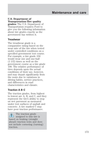 U.S. Department of 
Transportation-Tire quality 
grades: The U.S. Department of 
Transportation requires Ford to 
give you the following information 
about tire grades exactly as the 
government has written it. 
Treadwear 
The treadwear grade is a 
comparative rating based on the 
wear rate of the tire when tested 
under controlled conditions on a 
specified government test course. 
For example, a tire grade 150 
would wear one and one-half 
(1 1/2) times as well on the 
government course as a tire grade 
100. The relative performance of 
tires depends upon the actual 
conditions of their use, however, 
and may depart significantly from 
the norm due to variations in 
driving habits, service practices, 
and differences in road 
characteristics and climate. 
Traction A B C 
The traction grades, from highest 
to lowest are A, B, and C, and they 
represent the tire’s ability to stop 
on wet pavement as measured 
under test surfaces of asphalt and 
concrete. A tire marked C may 
have poor traction performance. 
The traction grade 
assigned to this tire is 
based on braking (straight 
ahead) traction tests and does 
not include cornering (turning) 
traction. 
Maintenance and care 
173 
 