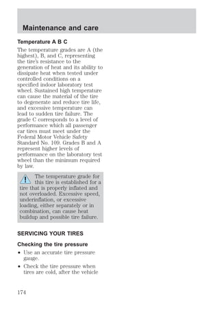 Maintenance and care 
Temperature A B C 
The temperature grades are A (the 
highest), B, and C, representing 
the tire’s resistance to the 
generation of heat and its ability to 
dissipate heat when tested under 
controlled conditions on a 
specified indoor laboratory test 
wheel. Sustained high temperature 
can cause the material of the tire 
to degenerate and reduce tire life, 
and excessive temperature can 
lead to sudden tire failure. The 
grade C corresponds to a level of 
performance which all passenger 
car tires must meet under the 
Federal Motor Vehicle Safety 
Standard No. 109. Grades B and A 
represent higher levels of 
performance on the laboratory test 
wheel than the minimum required 
by law. 
The temperature grade for 
this tire is established for a 
tire that is properly inflated and 
not overloaded. Excessive speed, 
underinflation, or excessive 
loading, either separately or in 
combination, can cause heat 
buildup and possible tire failure. 
SERVICING YOUR TIRES 
Checking the tire pressure 
² Use an accurate tire pressure 
gauge. 
² Check the tire pressure when 
tires are cold, after the vehicle 
174 
 