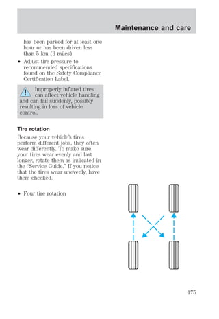 has been parked for at least one 
hour or has been driven less 
than 5 km (3 miles). 
² Adjust tire pressure to 
recommended specifications 
found on the Safety Compliance 
Certification Label. 
Improperly inflated tires 
can affect vehicle handling 
and can fail suddenly, possibly 
resulting in loss of vehicle 
control. 
Tire rotation 
Because your vehicle’s tires 
perform different jobs, they often 
wear differently. To make sure 
your tires wear evenly and last 
longer, rotate them as indicated in 
the “Service Guide.” If you notice 
that the tires wear unevenly, have 
them checked. 
² Four tire rotation 
Maintenance and care 
175 
 