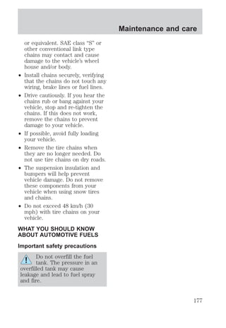or equivalent. SAE class “S” or 
other conventional link type 
chains may contact and cause 
damage to the vehicle’s wheel 
house and/or body. 
² Install chains securely, verifying 
that the chains do not touch any 
wiring, brake lines or fuel lines. 
² Drive cautiously. If you hear the 
chains rub or bang against your 
vehicle, stop and re-tighten the 
chains. If this does not work, 
remove the chains to prevent 
damage to your vehicle. 
² If possible, avoid fully loading 
your vehicle. 
² Remove the tire chains when 
they are no longer needed. Do 
not use tire chains on dry roads. 
² The suspension insulation and 
bumpers will help prevent 
vehicle damage. Do not remove 
these components from your 
vehicle when using snow tires 
and chains. 
² Do not exceed 48 km/h (30 
mph) with tire chains on your 
vehicle. 
WHAT YOU SHOULD KNOW 
ABOUT AUTOMOTIVE FUELS 
Important safety precautions 
Do not overfill the fuel 
tank. The pressure in an 
overfilled tank may cause 
leakage and lead to fuel spray 
and fire. 
Maintenance and care 
177 
 