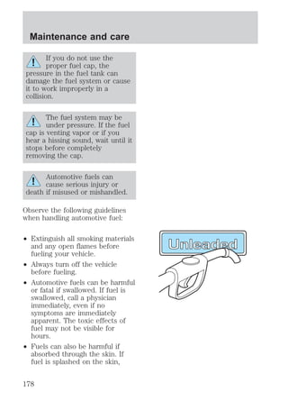 Maintenance and care 
If you do not use the 
proper fuel cap, the 
pressure in the fuel tank can 
damage the fuel system or cause 
it to work improperly in a 
collision. 
The fuel system may be 
under pressure. If the fuel 
cap is venting vapor or if you 
hear a hissing sound, wait until it 
stops before completely 
removing the cap. 
Automotive fuels can 
cause serious injury or 
death if misused or mishandled. 
Observe the following guidelines 
when handling automotive fuel: 
² Extinguish all smoking materials 
and any open flames before 
fueling your vehicle. 
² Always turn off the vehicle 
before fueling. 
² Automotive fuels can be harmful 
or fatal if swallowed. If fuel is 
swallowed, call a physician 
immediately, even if no 
symptoms are immediately 
apparent. The toxic effects of 
fuel may not be visible for 
hours. 
² Fuels can also be harmful if 
absorbed through the skin. If 
fuel is splashed on the skin, 
178 
 