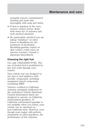 promptly remove contaminated 
clothing and wash skin 
thoroughly with soap and water. 
² If fuel is splashed in the eyes, 
remove contact lenses, flush 
with water for 15 minutes and 
seek medical attention. 
² Be particularly careful if you are 
taking “Antabuse” or other 
forms of disulfiram for the 
treatment of alcoholism. 
Breathing gasoline vapors or 
skin contact could cause an 
adverse reaction. Consult a 
physician immediately. 
Choosing the right fuel 
Use only UNLEADED FUEL. The 
use of leaded fuel is prohibited by 
law and could damage your 
vehicle. 
Your vehicle was not designed to 
use fuel or fuel additives with 
metallic compounds, including 
manganese-based compounds 
containing MMT. 
Vehicles certified to California 
emission standards (indicated on 
the underhood Vehicle Emissions 
Control Information label) are 
designed to operate on California 
reformulated gasolines. If 
California reformulated gasoline is 
not available when you refuel, your 
vehicle can be operated on 
non-California fuels. However, even 
though your engine will perform 
adequately on other gasolines, the 
performance of the emission 
Maintenance and care 
179 
 