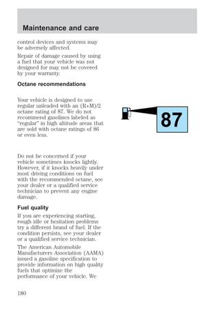 control devices and systems may 
be adversely affected. 
Repair of damage caused by using 
a fuel that your vehicle was not 
designed for may not be covered 
by your warranty. 
Octane recommendations 
Your vehicle is designed to use 
regular unleaded with an (R+M)/2 
octane rating of 87. We do not 
recommend gasolines labeled as 
“regular” in high altitude areas that 
are sold with octane ratings of 86 
or even less. 
Do not be concerned if your 
vehicle sometimes knocks lightly. 
However, if it knocks heavily under 
most driving conditions on fuel 
with the recommended octane, see 
your dealer or a qualified service 
technician to prevent any engine 
damage. 
Fuel quality 
If you are experiencing starting, 
rough idle or hesitation problems 
try a different brand of fuel. If the 
condition persists, see your dealer 
or a qualified service technician. 
The American Automobile 
Manufacturers Association (AAMA) 
issued a gasoline specification to 
provide information on high quality 
fuels that optimize the 
performance of your vehicle. We 
87 
Maintenance and care 
180 
 