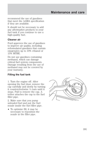 recommend the use of gasolines 
that meet the AAMA specification 
if they are available. 
It should not be necessary to add 
any aftermarket products to your 
fuel tank if you continue to use a 
high-quality fuel. 
Cleaner air 
Ford approves the use of gasolines 
to improve air quality, including 
reformulated gasolines that contain 
oxygenates up to 10% ethanol or 
15% MTBE. 
Do not use gasolines containing 
methanol, which can damage 
critical fuel system components. 
Damage resulting from the use of 
methanol may not be covered by 
your warranty. 
Filling the fuel tank 
1. Turn the engine off. After 
opening the fuel door, remove the 
cap carefully and slowly by turning 
it counterclockwise 1⁄4 turn until it 
stops. Pull to remove the cap. A 
tether attaches the cap to the fuel 
filler pipe. 
2. Make sure that you pump 
unleaded fuel and put the fuel 
nozzle inside the fuel filler pipe. 
² To optimize fill, it may be 
necessary to reposition the 
nozzle in the filler pipe. 
Maintenance and care 
SNAP 
ON 
THEN PULLTO 
SNAP 
REM0VE 
181 
 