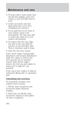 Maintenance and care 
² To help reduce early nozzle shut 
off and fuel spillage, park your 
vehicle so the fuel filler door is 
level. 
² Avoid excessively fast fuel 
dispensing rates (over 38 L 
[10 gallons] per minute). 
² If you spill fuel on the body of 
your vehicle, clean it off 
immediately. The fuel may dull 
or soften the paint if it is not 
washed off promptly. 
² To replace the fuel cap, align 
the tabs on the cap with the 
notches on the fuel filler pipe. 
Turn it clockwise until it stops. 
² Push the fuel door closed. 
If the check engine warning light 
illuminates and remains illuminated 
while the engine is started, the 
fuel cap may not be properly 
seated. Turn off the engine, 
remove the fuel cap and replace it, 
being sure to align the cap 
properly. 
If the cap is lost, replace it with an 
authorized Motorcraft or equivalent 
part. 
Calculating fuel economy 
To accurately calculate your 
vehicle’s fuel economy: 
1. Fill the tank completely and 
record the initial odometer 
reading. 
2. Each time you fill the tank, 
record the amount of fuel added 
(in liters or gallons). 
182 
 