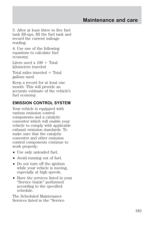 3. After at least three to five fuel 
tank fill-ups, fill the fuel tank and 
record the current mileage 
reading. 
4. Use one of the following 
equations to calculate fuel 
economy. 
Liters used x 100 4 Total 
kilometers traveled 
Total miles traveled 4 Total 
gallons used 
Keep a record for at least one 
month. This will provide an 
accurate estimate of the vehicle’s 
fuel economy. 
EMISSION CONTROL SYSTEM 
Your vehicle is equipped with 
various emission control 
components and a catalytic 
converter which will enable your 
vehicle to comply with applicable 
exhaust emission standards. To 
make sure that the catalytic 
converter and other emission 
control components continue to 
work properly: 
² Use only unleaded fuel. 
² Avoid running out of fuel. 
² Do not turn off the ignition 
while your vehicle is moving, 
especially at high speeds. 
² Have the services listed in your 
“Service Guide” performed 
according to the specified 
schedule. 
The Scheduled Maintenance 
Services listed in the “Service 
Maintenance and care 
183 
 