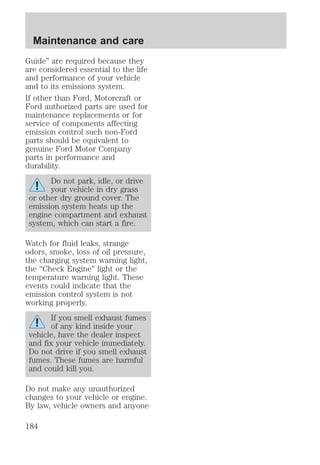 Maintenance and care 
Guide” are required because they 
are considered essential to the life 
and performance of your vehicle 
and to its emissions system. 
If other than Ford, Motorcraft or 
Ford authorized parts are used for 
maintenance replacements or for 
service of components affecting 
emission control such non-Ford 
parts should be equivalent to 
genuine Ford Motor Company 
parts in performance and 
durability. 
Do not park, idle, or drive 
your vehicle in dry grass 
or other dry ground cover. The 
emission system heats up the 
engine compartment and exhaust 
system, which can start a fire. 
Watch for fluid leaks, strange 
odors, smoke, loss of oil pressure, 
the charging system warning light, 
the “Check Engine” light or the 
temperature warning light. These 
events could indicate that the 
emission control system is not 
working properly. 
If you smell exhaust fumes 
of any kind inside your 
vehicle, have the dealer inspect 
and fix your vehicle immediately. 
Do not drive if you smell exhaust 
fumes. These fumes are harmful 
and could kill you. 
Do not make any unauthorized 
changes to your vehicle or engine. 
By law, vehicle owners and anyone 
184 
 
