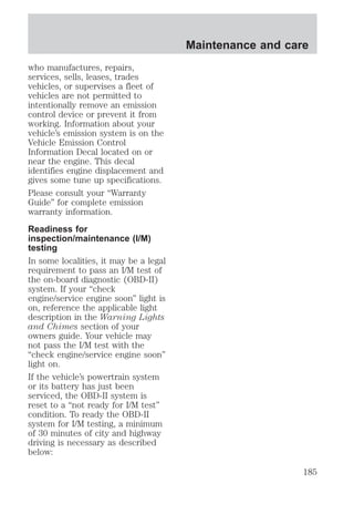 who manufactures, repairs, 
services, sells, leases, trades 
vehicles, or supervises a fleet of 
vehicles are not permitted to 
intentionally remove an emission 
control device or prevent it from 
working. Information about your 
vehicle’s emission system is on the 
Vehicle Emission Control 
Information Decal located on or 
near the engine. This decal 
identifies engine displacement and 
gives some tune up specifications. 
Please consult your “Warranty 
Guide” for complete emission 
warranty information. 
Readiness for 
inspection/maintenance (I/M) 
testing 
In some localities, it may be a legal 
requirement to pass an I/M test of 
the on-board diagnostic (OBD-II) 
system. If your “check 
engine/service engine soon” light is 
on, reference the applicable light 
description in the Warning Lights 
and Chimes section of your 
owners guide. Your vehicle may 
not pass the I/M test with the 
“check engine/service engine soon” 
light on. 
If the vehicle’s powertrain system 
or its battery has just been 
serviced, the OBD-II system is 
reset to a “not ready for I/M test” 
condition. To ready the OBD-II 
system for I/M testing, a minimum 
of 30 minutes of city and highway 
driving is necessary as described 
below: 
Maintenance and care 
185 
 