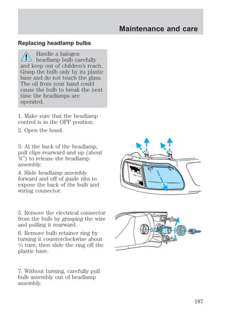 Replacing headlamp bulbs 
Handle a halogen 
headlamp bulb carefully 
and keep out of children’s reach. 
Grasp the bulb only by its plastic 
base and do not touch the glass. 
The oil from your hand could 
cause the bulb to break the next 
time the headlamps are 
operated. 
1. Make sure that the headlamp 
control is in the OFF position. 
2. Open the hood. 
3. At the back of the headlamp, 
pull clips rearward and up (about 
¾”) to release the headlamp 
assembly. 
4. Slide headlamp assembly 
forward and off of guide ribs to 
expose the back of the bulb and 
wiring connector. 
5. Remove the electrical connector 
from the bulb by grasping the wire 
and pulling it rearward. 
6. Remove bulb retainer ring by 
turning it counterclockwise about 
1⁄4 turn, then slide the ring off the 
plastic base. 
7. Without turning, carefully pull 
bulb assembly out of headlamp 
assembly. 
Maintenance and care 
187 
 