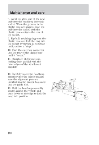 Maintenance and care 
8. Insert the glass end of the new 
bulb into the headlamp assembly 
socket. When the grooves in the 
plastic base are aligned, push the 
bulb into the socket until the 
plastic base contacts the rear of 
the socket. 
9. Slip bulb retaining ring over the 
plastic base and lock the ring into 
the socket by turning it clockwise 
until you feel a “stop.” 
10. Push the electrical connector 
into the rear of the plastic base 
until it “snaps.” 
11. Straighten alignment pins, 
making them parallel with the 
outer edges of the attachment 
standoff. 
12. Carefully insert the headlamp 
assembly into the vehicle making 
sure the alignment pins are 
inserted into the proper holes and 
into the guide ribs. 
13. Hold the headlamp assembly 
snugly against the vehicle and 
push down on the clips to lock the 
lamp into position. 
188 
 