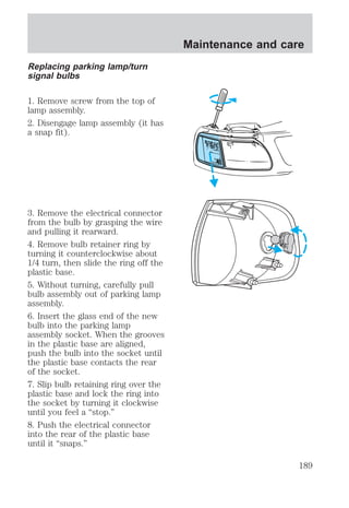 Replacing parking lamp/turn 
signal bulbs 
1. Remove screw from the top of 
lamp assembly. 
2. Disengage lamp assembly (it has 
a snap fit). 
3. Remove the electrical connector 
from the bulb by grasping the wire 
and pulling it rearward. 
4. Remove bulb retainer ring by 
turning it counterclockwise about 
1/4 turn, then slide the ring off the 
plastic base. 
5. Without turning, carefully pull 
bulb assembly out of parking lamp 
assembly. 
6. Insert the glass end of the new 
bulb into the parking lamp 
assembly socket. When the grooves 
in the plastic base are aligned, 
push the bulb into the socket until 
the plastic base contacts the rear 
of the socket. 
7. Slip bulb retaining ring over the 
plastic base and lock the ring into 
the socket by turning it clockwise 
until you feel a “stop.” 
8. Push the electrical connector 
into the rear of the plastic base 
until it “snaps.” 
Maintenance and care 
189 
 