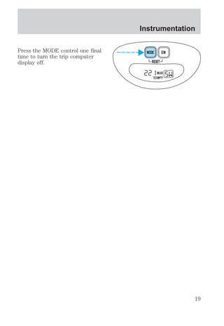 Instrumentation 
Press the MODE control one final 
time to turn the trip computer 
display off. RESET 
MODE E/M 
MILES 
TO EMPTY 
19 
 