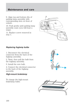 Maintenance and care 
9. Align top and bottom ribs of 
parking lamp assembly with 
corresponding slots on front of 
vehicle. 
10. Push gently until parking lamp 
assembly seats (you will hear a 
snap). 
11. Replace screw removed in 
step 1. 
Replacing foglamp bulbs 
1. Disconnect the electrical 
connector from the back of the 
foglamp assembly. 
2. Twist, then pull the bulb from 
the foglamp assembly. 
3. Install the new bulb. 
4. Connect the electrical connector 
to the back of the foglamp 
assembly. 
High-mount brakelamp 
To change the high-mount 
brakelamp bulbs: 
190 
 