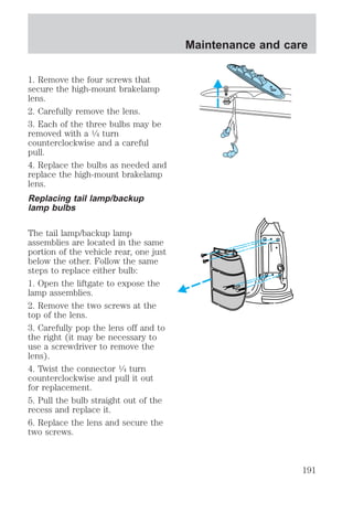 1. Remove the four screws that 
secure the high-mount brakelamp 
lens. 
2. Carefully remove the lens. 
3. Each of the three bulbs may be 
removed with a 1⁄4 turn 
counterclockwise and a careful 
pull. 
4. Replace the bulbs as needed and 
replace the high-mount brakelamp 
lens. 
Replacing tail lamp/backup 
lamp bulbs 
The tail lamp/backup lamp 
assemblies are located in the same 
portion of the vehicle rear, one just 
below the other. Follow the same 
steps to replace either bulb: 
1. Open the liftgate to expose the 
lamp assemblies. 
2. Remove the two screws at the 
top of the lens. 
3. Carefully pop the lens off and to 
the right (it may be necessary to 
use a screwdriver to remove the 
lens). 
4. Twist the connector 1⁄4 turn 
counterclockwise and pull it out 
for replacement. 
5. Pull the bulb straight out of the 
recess and replace it. 
6. Replace the lens and secure the 
two screws. 
Maintenance and care 
191 
 