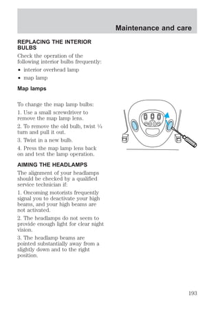 REPLACING THE INTERIOR 
BULBS 
Check the operation of the 
following interior bulbs frequently: 
² interior overhead lamp 
² map lamp 
Map lamps 
To change the map lamp bulbs: 
1. Use a small screwdriver to 
remove the map lamp lens. 
2. To remove the old bulb, twist 1⁄4 
turn and pull it out. 
3. Twist in a new bulb. 
4. Press the map lamp lens back 
on and test the lamp operation. 
AIMING THE HEADLAMPS 
The alignment of your headlamps 
should be checked by a qualified 
service technician if: 
1. Oncoming motorists frequently 
signal you to deactivate your high 
beams, and your high beams are 
not activated. 
2. The headlamps do not seem to 
provide enough light for clear night 
vision. 
3. The headlamp beams are 
pointed substantially away from a 
slightly down and to the right 
position. 
Maintenance and care 
193 
 