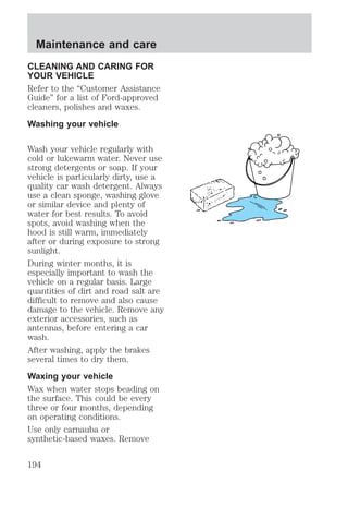 Maintenance and care 
CLEANING AND CARING FOR 
YOUR VEHICLE 
Refer to the “Customer Assistance 
Guide” for a list of Ford-approved 
cleaners, polishes and waxes. 
Washing your vehicle 
Wash your vehicle regularly with 
cold or lukewarm water. Never use 
strong detergents or soap. If your 
vehicle is particularly dirty, use a 
quality car wash detergent. Always 
use a clean sponge, washing glove 
or similar device and plenty of 
water for best results. To avoid 
spots, avoid washing when the 
hood is still warm, immediately 
after or during exposure to strong 
sunlight. 
During winter months, it is 
especially important to wash the 
vehicle on a regular basis. Large 
quantities of dirt and road salt are 
difficult to remove and also cause 
damage to the vehicle. Remove any 
exterior accessories, such as 
antennas, before entering a car 
wash. 
After washing, apply the brakes 
several times to dry them. 
Waxing your vehicle 
Wax when water stops beading on 
the surface. This could be every 
three or four months, depending 
on operating conditions. 
Use only carnauba or 
synthetic-based waxes. Remove 
194 
 
