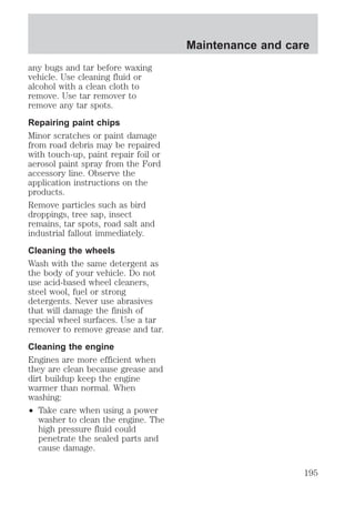 any bugs and tar before waxing 
vehicle. Use cleaning fluid or 
alcohol with a clean cloth to 
remove. Use tar remover to 
remove any tar spots. 
Repairing paint chips 
Minor scratches or paint damage 
from road debris may be repaired 
with touch-up, paint repair foil or 
aerosol paint spray from the Ford 
accessory line. Observe the 
application instructions on the 
products. 
Remove particles such as bird 
droppings, tree sap, insect 
remains, tar spots, road salt and 
industrial fallout immediately. 
Cleaning the wheels 
Wash with the same detergent as 
the body of your vehicle. Do not 
use acid-based wheel cleaners, 
steel wool, fuel or strong 
detergents. Never use abrasives 
that will damage the finish of 
special wheel surfaces. Use a tar 
remover to remove grease and tar. 
Cleaning the engine 
Engines are more efficient when 
they are clean because grease and 
dirt buildup keep the engine 
warmer than normal. When 
washing: 
² Take care when using a power 
washer to clean the engine. The 
high pressure fluid could 
penetrate the sealed parts and 
cause damage. 
Maintenance and care 
195 
 