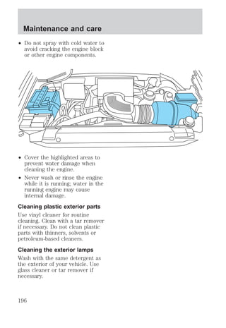 Maintenance and care 
² Do not spray with cold water to 
avoid cracking the engine block 
or other engine components. 
² Cover the highlighted areas to 
prevent water damage when 
cleaning the engine. 
² Never wash or rinse the engine 
while it is running; water in the 
running engine may cause 
internal damage. 
Cleaning plastic exterior parts 
Use vinyl cleaner for routine 
cleaning. Clean with a tar remover 
if necessary. Do not clean plastic 
parts with thinners, solvents or 
petroleum-based cleaners. 
Cleaning the exterior lamps 
Wash with the same detergent as 
the exterior of your vehicle. Use 
glass cleaner or tar remover if 
necessary. 
196 
 