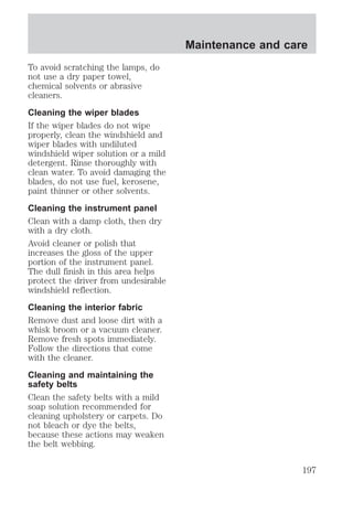 To avoid scratching the lamps, do 
not use a dry paper towel, 
chemical solvents or abrasive 
cleaners. 
Cleaning the wiper blades 
If the wiper blades do not wipe 
properly, clean the windshield and 
wiper blades with undiluted 
windshield wiper solution or a mild 
detergent. Rinse thoroughly with 
clean water. To avoid damaging the 
blades, do not use fuel, kerosene, 
paint thinner or other solvents. 
Cleaning the instrument panel 
Clean with a damp cloth, then dry 
with a dry cloth. 
Avoid cleaner or polish that 
increases the gloss of the upper 
portion of the instrument panel. 
The dull finish in this area helps 
protect the driver from undesirable 
windshield reflection. 
Cleaning the interior fabric 
Remove dust and loose dirt with a 
whisk broom or a vacuum cleaner. 
Remove fresh spots immediately. 
Follow the directions that come 
with the cleaner. 
Cleaning and maintaining the 
safety belts 
Clean the safety belts with a mild 
soap solution recommended for 
cleaning upholstery or carpets. Do 
not bleach or dye the belts, 
because these actions may weaken 
the belt webbing. 
Maintenance and care 
197 
 