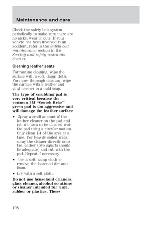 Maintenance and care 
Check the safety belt system 
periodically to make sure there are 
no nicks, wear or cuts. If your 
vehicle has been involved in an 
accident, refer to the Safety belt 
maintenance section in the 
Seating and safety restraints 
chapter. 
Cleaning leather seats 
For routine cleaning, wipe the 
surface with a soft, damp cloth. 
For more thorough cleaning, wipe 
the surface with a leather and 
vinyl cleaner or a mild soap. 
The type of scrubbing pad is 
very critical because the 
common 3M “Scotch Brite” 
green pad is too aggressive and 
will damage the leather surface 
² Spray a small amount of the 
leather cleaner on the pad and 
rub the area to be cleaned with 
the pad using a circular motion. 
Only clean 1/4 of the area at a 
time. For heavily soiled areas, 
spray the cleaner directly onto 
the leather (two squirts should 
be adequate) and rub with the 
pad. Repeat if necessary. 
² Use a soft, damp cloth to 
remove the loosened dirt and 
foam. 
² Dry with a soft cloth. 
Do not use household cleaners, 
glass cleaner, alcohol solutions 
or cleaner intended for vinyl, 
rubber or plastics. These 
198 
 