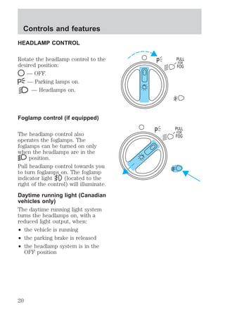 HEADLAMP CONTROL 
Rotate the headlamp control to the 
desired position: 
— OFF. 
— Parking lamps on. 
— Headlamps on. 
Foglamp control (if equipped) 
The headlamp control also 
operates the foglamps. The 
foglamps can be turned on only 
when the headlamps are in the 
position. 
Pull headlamp control towards you 
to turn foglamps on. The foglamp 
indicator light (located to the 
right of the control) will illuminate. 
Daytime running light (Canadian 
vehicles only) 
The daytime running light system 
turns the headlamps on, with a 
reduced light output, when: 
² the vehicle is running 
² the parking brake is released 
² the headlamp system is in the 
OFF position 
PULL 
FOR 
FOG 
P 
PULL 
FOR 
FOG 
P 
Controls and features 
20 
 