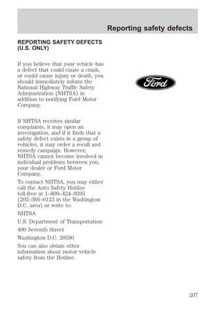 REPORTING SAFETY DEFECTS 
(U.S. ONLY) 
If you believe that your vehicle has 
a defect that could cause a crash, 
or could cause injury or death, you 
should immediately inform the 
National Highway Traffic Safety 
Administration (NHTSA) in 
addition to notifying Ford Motor 
Company. 
If NHTSA receives similar 
complaints, it may open an 
investigation, and if it finds that a 
safety defect exists in a group of 
vehicles, it may order a recall and 
remedy campaign. However, 
NHTSA cannot become involved in 
individual problems between you, 
your dealer or Ford Motor 
Company. 
To contact NHTSA, you may either 
call the Auto Safety Hotline 
toll-free at 1–800–424–9393 
(202–366–0123 in the Washington 
D.C. area) or write to: 
NHTSA 
U.S. Department of Transportation 
400 Seventh Street 
Washington D.C. 20590 
You can also obtain other 
information about motor vehicle 
safety from the Hotline. 
Reporting safety defects 
207 
 