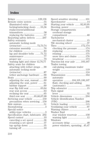 Relays .................................128,136 
Remote entry system .................55 
illuminated entry ......................58 
locking/unlocking doors ......55,56 
replacement/additional 
transmitters ...............................58 
replacing the batteries .............57 
Reporting safety defects ..........207 
Safety restraints 
automatic locking mode 
(retractor) .......................72,73,74 
extension assembly ..................76 
for children ...............................83 
lap and shoulder belts ........71,72 
maintenance ..............................77 
proper use .................................70 
warning light and chime 12,76,77 
Safety seats for children 
attaching with tether straps ....90 
automatic locking mode 
(retractor) .................................87 
tether anchorage hardware .....90 
Seats ............................................60 
adjusting the seat, manual .......60 
adjusting the seat, power ........61 
lumbar support .........................60 
rear flip fold seat .................63,64 
rear seat access ........................63 
reclining the seat ......................65 
third row seat ............65,66,67,68 
Servicing your vehicle ..............150 
precautions when servicing ...150 
Side mirrors .................................51 
Snowplowing .................................3 
Special notice 
utility-type vehicles ....................3 
Specification chart, lubricants .202 
Speed control ..............................33 
canceling a set speed ...............36 
resuming a set speed ...............37 
tap up/tap down .......................35 
turning off .................................33 
Speed sensitive steering ..........101 
Speedometer ...............................14 
Starting your vehicle ........92,93,95 
Steering, power .........................101 
Storage compartments 
overhead storage 
compartment .............................40 
Tachometer 
mechanical cluster ...................15 
Tilt steering wheel ......................37 
Tires ....................................172,174 
checking the pressure ............174 
replacing ..................................176 
rotating ....................................175 
snow tires and chains ............176 
treadwear ................................173 
Traction-lok rear axle ........103,167 
Trailer towing 
calculating maximum trailer 
weight ......................................119 
tips ...........................................124 
Transmission .............................164 
automatic 
operation ............104,105,106,107 
fluid, checking and adding 
(automatic) .............................164 
Trip odometer .............................15 
Turn signal 
lever ...........................................32 
Vehicle dimensions ...................204 
Vehicle Identification Number 
(VIN) ..........................................206 
Vehicle loading ..........................115 
Ventilating your vehicle .............97 
Warning chimes .............................6 
Washer fluid 
rear window reservoir ............158 
warning light .............................12 
Windows 
accessory delay .........................48 
power windows, operating ..45,47 
Index 
210 
 