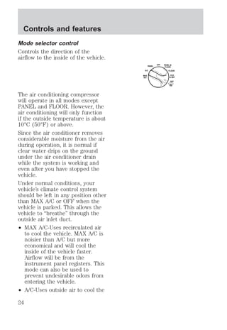Mode selector control 
Controls the direction of the 
airflow to the inside of the vehicle. 
The air conditioning compressor 
will operate in all modes except 
PANEL and FLOOR. However, the 
air conditioning will only function 
if the outside temperature is about 
10°C (50°F) or above. 
Since the air conditioner removes 
considerable moisture from the air 
during operation, it is normal if 
clear water drips on the ground 
under the air conditioner drain 
while the system is working and 
even after you have stopped the 
vehicle. 
Under normal conditions, your 
vehicle’s climate control system 
should be left in any position other 
than MAX A/C or OFF when the 
vehicle is parked. This allows the 
vehicle to “breathe” through the 
outside air inlet duct. 
² MAX A/C-Uses recirculated air 
to cool the vehicle. MAX A/C is 
noisier than A/C but more 
economical and will cool the 
inside of the vehicle faster. 
Airflow will be from the 
instrument panel registers. This 
mode can also be used to 
prevent undesirable odors from 
entering the vehicle. 
² A/C-Uses outside air to cool the 
OFF 
PANEL 
A/C FLOOR 
FLR 
& DEF 
DEF 
MAX 
A/C 
PANEL & 
FLOOR 
Controls and features 
24 
 